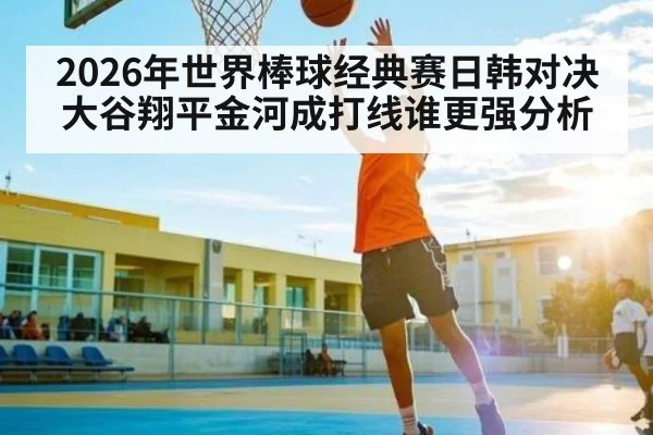 2026年世界棒球经典赛日韩对决 大谷翔平金河成打线谁更强分析
