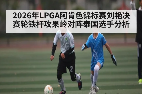 2026年LPGA阿肯色锦标赛刘艳决赛轮铁杆攻果岭对阵泰国选手分析